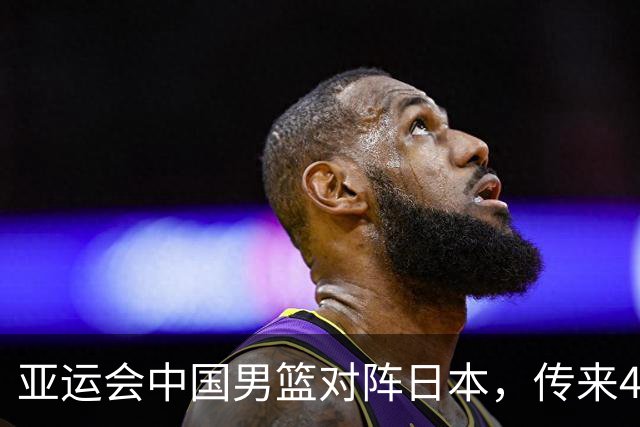 亚运会中国男篮对阵日本，传来4好消息和2坏消息，男篮赢球有戏